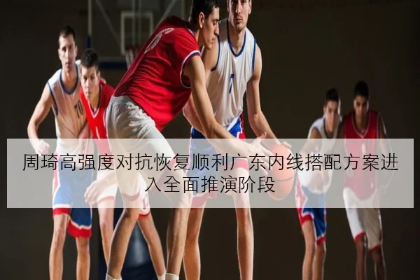 周琦高强度对抗恢复顺利广东内线搭配方案进入全面推演阶段