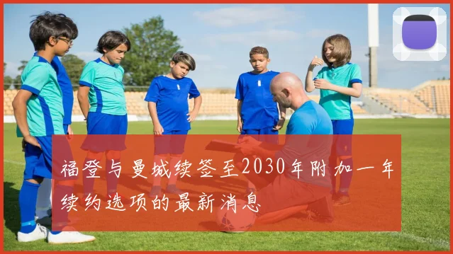 福登与曼城续签至2030年附加一年续约选项的最新消息