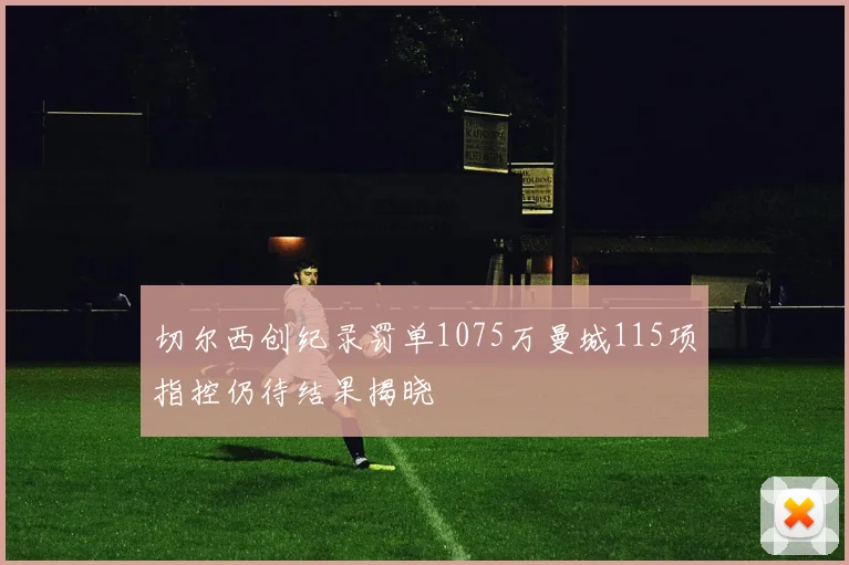 切尔西创纪录罚单1075万曼城115项指控仍待结果揭晓