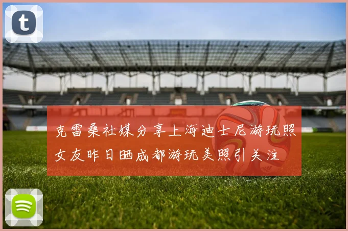 克雷桑社媒分享上海迪士尼游玩照女友昨日晒成都游玩美照引关注