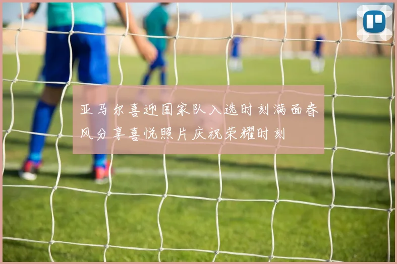 亚马尔喜迎国家队入选时刻满面春风分享喜悦照片庆祝荣耀时刻