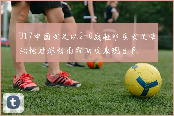 U17中国女足以2-0战胜印度女足黄沁怡进球刘雨希助攻表现出色