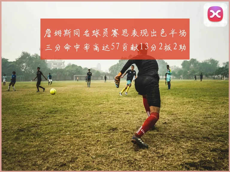 詹姆斯同名球员赛恩表现出色半场三分命中率高达57贡献13分2板2助