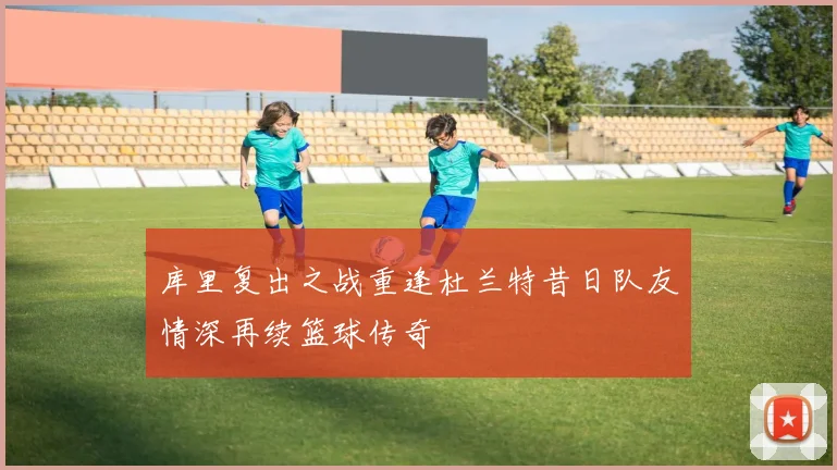库里复出之战重逢杜兰特昔日队友情深再续篮球传奇