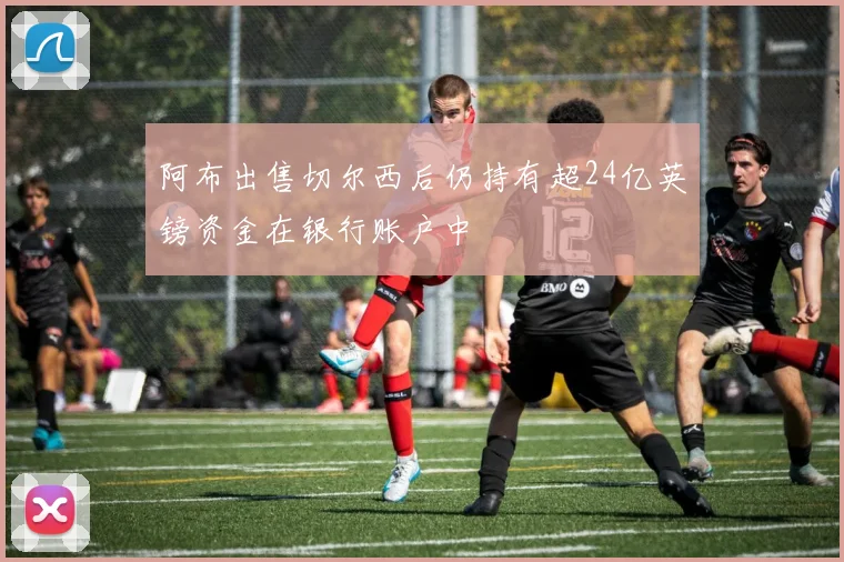 阿布出售切尔西后仍持有超24亿英镑资金在银行账户中