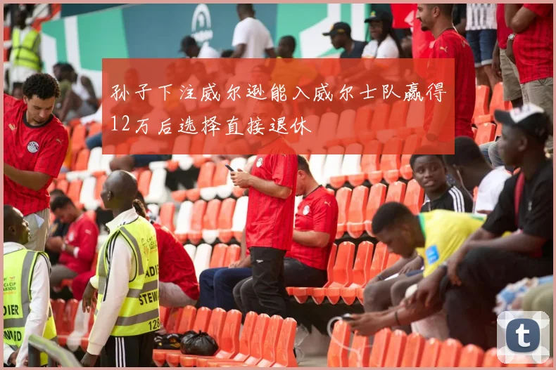 孙子下注威尔逊能入威尔士队赢得12万后选择直接退休