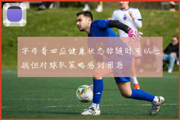 字母哥回应健康状态称随时可以出战但对球队策略感到困惑