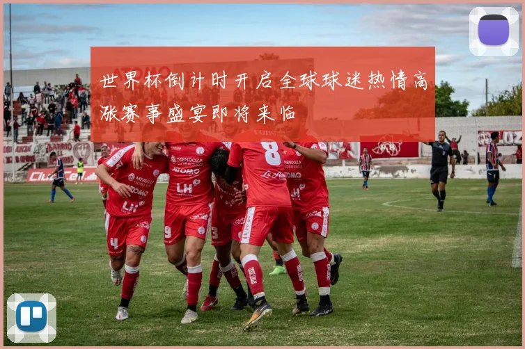 世界杯倒计时开启全球球迷热情高涨赛事盛宴即将来临